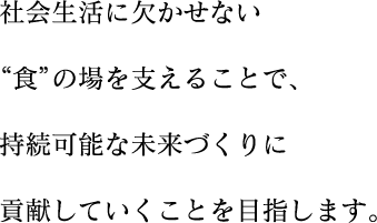 社会生活に欠かせいない“食”の場を支えることで、持続可能な未来づくりに貢献していくことを目指します。